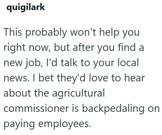 quigilark This probably won't help you right now, but after you find a new job, I'd talk to your local news. I bet they'd love to hear about the agricultural commissioner is backpedaling on paying employees.