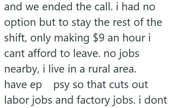 and we ended the call. i had no option but to stay the rest of the shift, only making $9 an hour i cant afford to leave. no jobs nearby, i live in a rural area. have ep psy so that cuts out labor jobs and factory jobs. i dont