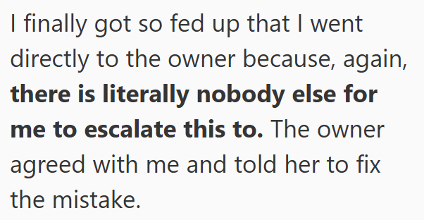 I finally got so fed up that I went directly to the owner because, again, there is literally nobody else for me to escalate this to. The owner agreed with me and told her to fix the mistake.