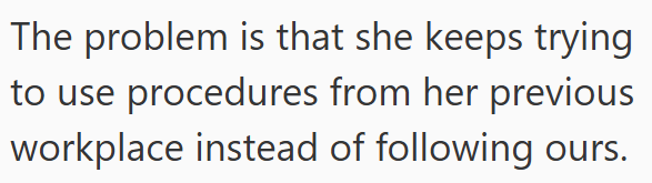 The problem is that she keeps trying to use procedures from her previous workplace instead of following ours.
