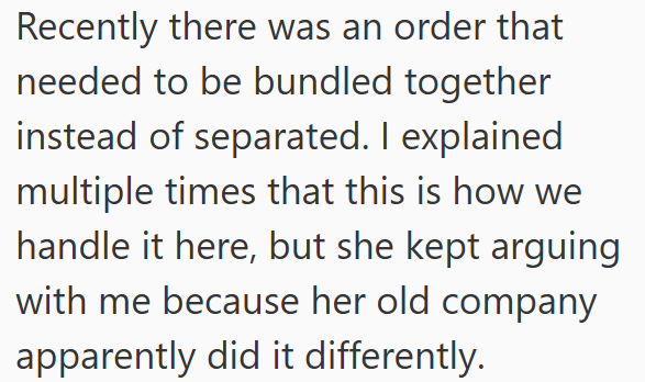 Recently there was an order that needed to be bundled together instead of separated. I explained multiple times that this is how we handle it here, but she kept arguing with me because her old company apparently did it differently.