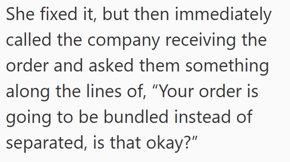 She fixed it, but then immediately called the company receiving the order and asked them something along the lines of, "Your order is going to be bundled instead of separated, is that okay?"