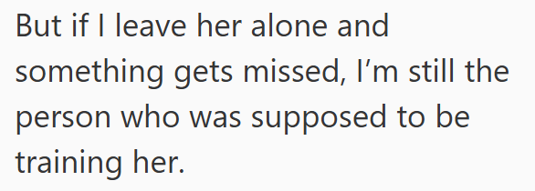 But if I leave her alone and something gets missed, I'm still the person who was supposed to be training her.