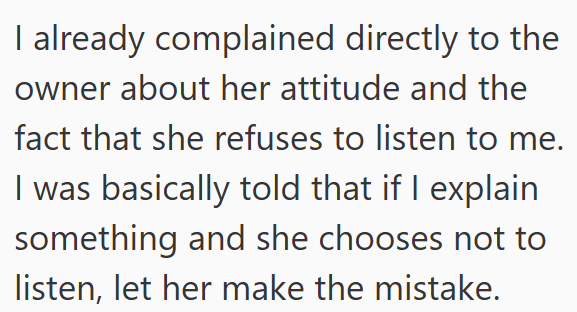 I already complained directly to the owner about her attitude and the fact that she refuses to listen to me. I was basically told that if I explain something and she chooses not to listen, let her make the mistake.