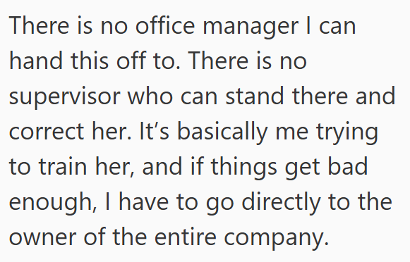 There is no office manager I can hand this off to. There is no supervisor who can stand there and correct her. It's basically me trying to train her, and if things get bad enough, I have to go directly to the owner of the entire company.