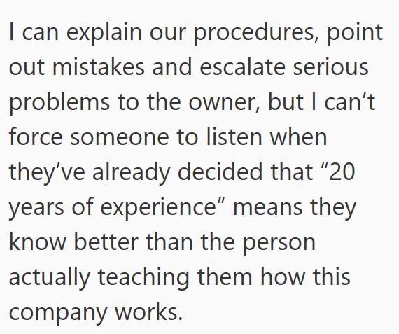 I can explain our procedures, point out mistakes and escalate serious problems to the owner, but I can't force someone to listen when they've already decided that "20 years of experience" means they know better than the person actually teaching them how this company works.
