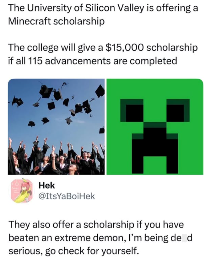 The University of Silicon Valley is offering a Minecraft scholarship The college will give a $15,000 scholarship if all 115 advancements are completed Hek @ItsYaBoiHek They also offer a scholarship if you have beaten an extreme demon, I'm being de d serious, go check for yourself.