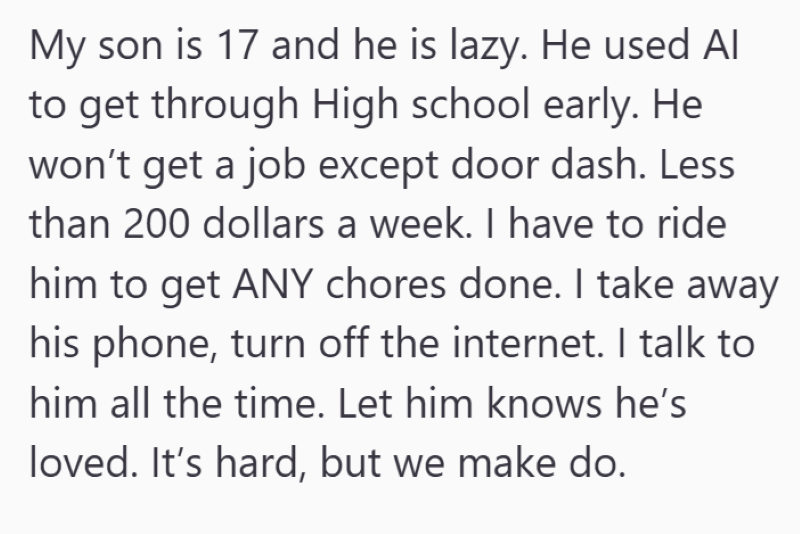My son is 17 and he is lazy. He used Al to get through High school early. He won't get a job except door dash. Less than 200 dollars a week. I have to ride him to get ANY chores done. I take away his phone, turn off the internet. I talk to him all the time. Let him knows he's loved. It's hard, but we make do.
