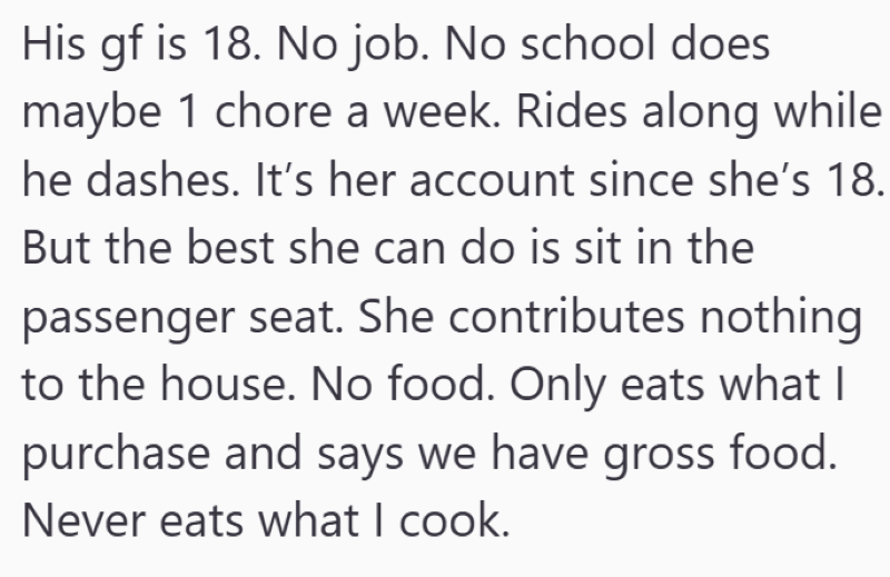 His gf is 18. No job. No school does maybe 1 chore a week. Rides along while he dashes. It's her account since she's 18. But the best she can do is sit in the passenger seat. She contributes nothing to the house. No food. Only eats what I purchase and says we have gross food. Never eats what I cook.