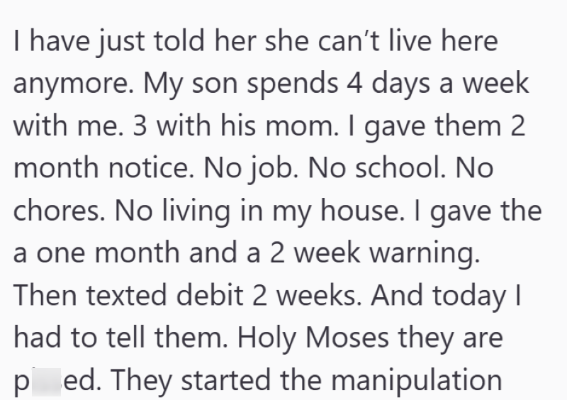 I have just told her she can't live here anymore. My son spends 4 days a week with me. 3 with his mom. I gave them 2 month notice. No job. No school. No chores. No living in my house. I gave the a one month and a 2 week warning. Then texted debit 2 weeks. And today I had to tell them. Holy Moses they are ped. They started the manipulation