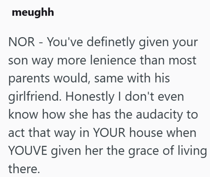 meughh NOR - You've definetly given your son way more lenience than most parents would, same with his girlfriend. Honestly I don't even know how she has the audacity to act that way in YOUR house when YOUVE given her the grace of living there.