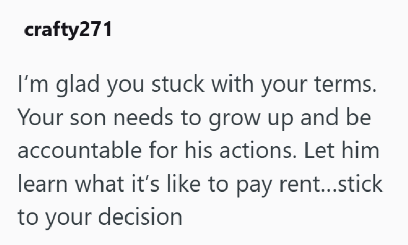 crafty271 I'm glad you stuck with your terms. Your son needs to grow up and be accountable for his actions. Let him learn what it's like to pay rent...stick to your decision