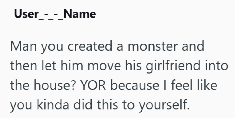 User_-_-_Name Man you created a monster and then let him move his girlfriend into the house? YOR because I feel like you kinda did this to yourself.