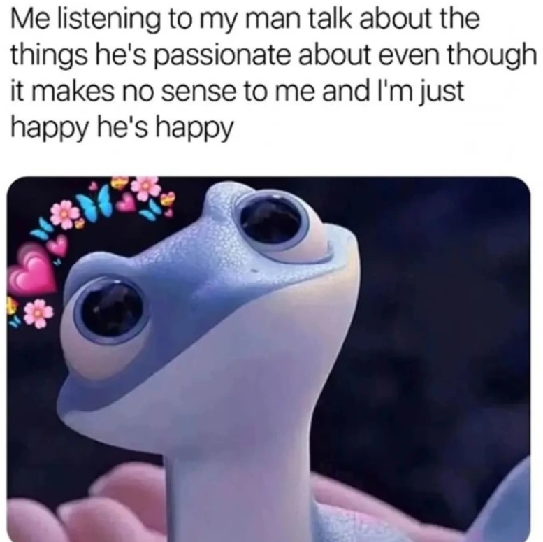 Me listening to my man talk about the things he's passionate about even though it makes no sense to me and I'm just happy he's happy