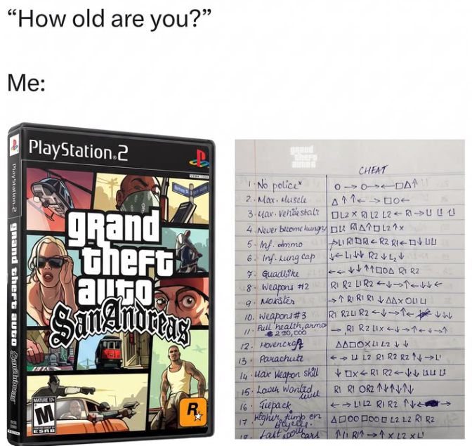 "How old are you?" Me: PlayStation.2 grand theft auto Santo PlayStation.2 grand theft auto San Andreas MATURE IN M ESRB Chero -No police* 2. Max. Muscle 3-Max Vende stal 4. Never become hung 5.Inf. ammo 6. Inf. Lung cap 7 Guadbike 0 CHEAT L2X RL2 L2RUCE DL RIADL21x LIRIDR R2 RI LIN R2√₂ 18. Weapons #2 R1 R2 LIR2 9 Moxster 10. Weapons #3 Full health, armo 230,000 12. Hovercraft 13. Parachute 14-нах недроп skill wwell 15. Laven Wanted 16 Tuepack R₁₂ 17 Higher tumb en Bajells. 10. Last you cars ++1
