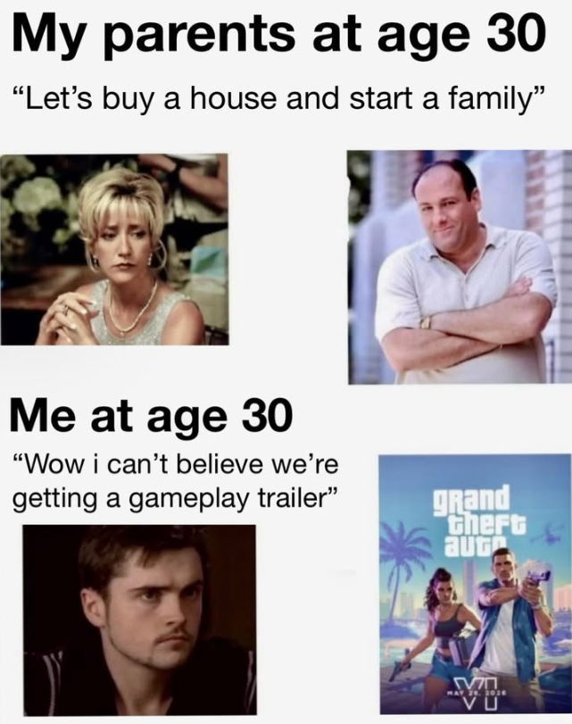 My parents at age 30 "Let's buy a house and start a family” Me at age 30 "Wow i can't believe we're getting a gameplay trailer" grand Gheft aug ΜΠ MAY 29, 2014 VU