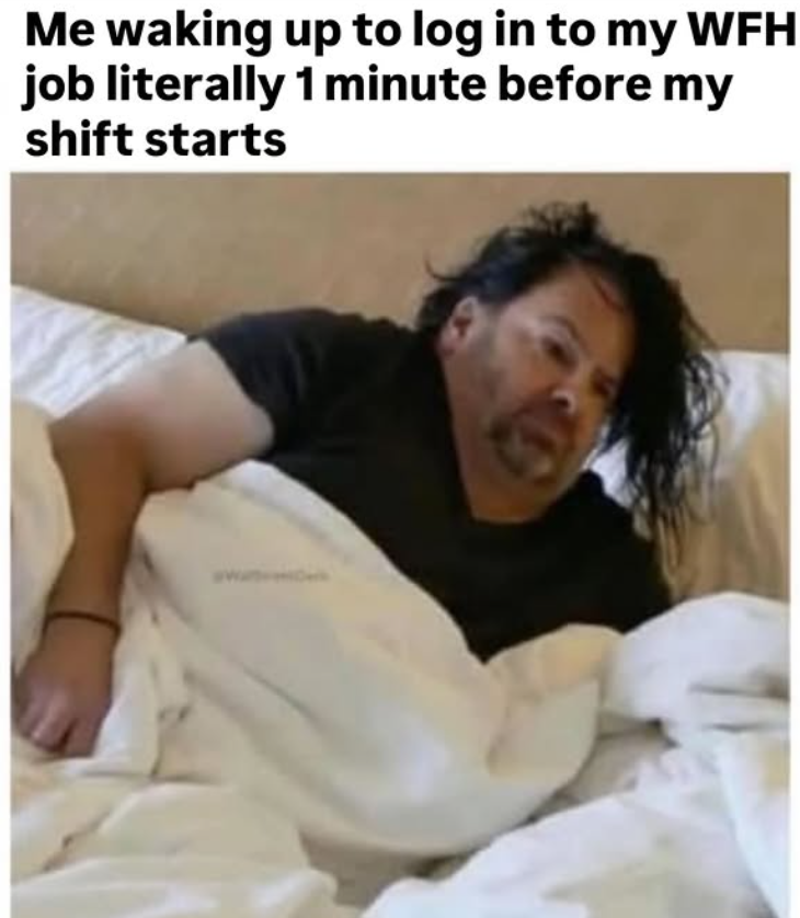 Me waking up to log in to my WFH job literally 1 minute before my shift starts
