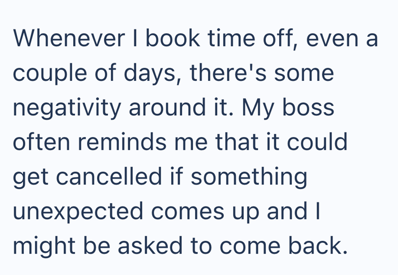 Whenever I book time off, even a couple of days, there's some negativity around it. My boss often reminds me that it could get cancelled if something unexpected comes up and I might be asked to come back.