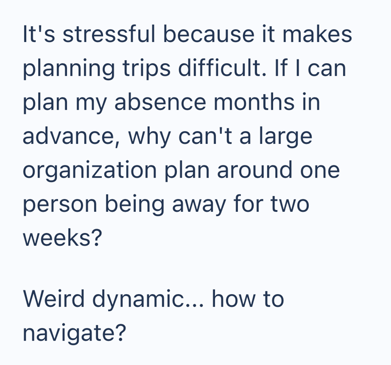 It's stressful because it makes planning trips difficult. If I can plan my absence months in advance, why can't a large organization plan around one person being away for two weeks? Weird dynamic... how to navigate?