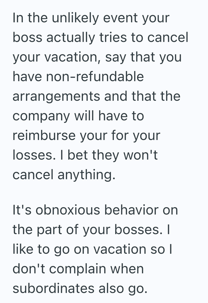 In the unlikely event your boss actually tries to cancel your vacation, say that you have non-refundable arrangements and that the company will have to reimburse your for your losses. I bet they won't cancel anything. It's obnoxious behavior on the part of your bosses. I like to go on vacation so I don't complain when subordinates also go.