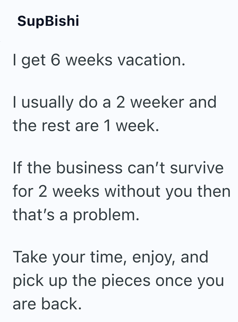 SupBishi I get 6 weeks vacation. I usually do a 2 weeker and the rest are 1 week. If the business can't survive for 2 weeks without you then that's a problem. Take your time, enjoy, and pick up the pieces once you are back.