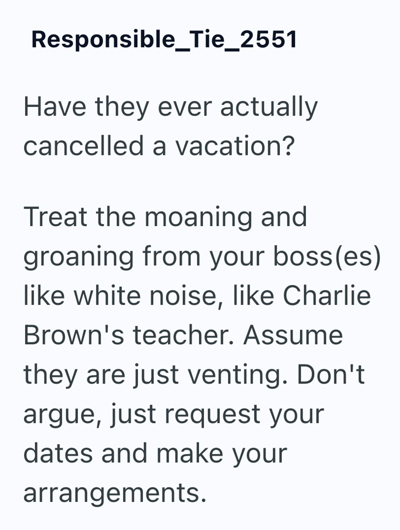 Responsible_Tie_2551 Have they ever actually cancelled a vacation? Treat the moaning and groaning from your boss(es) like white noise, like Charlie Brown's teacher. Assume they are just venting. Don't argue, just request your dates and make your arrangements.