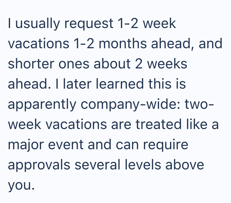 I usually request 1-2 week vacations 1-2 months ahead, and shorter ones about 2 weeks ahead. I later learned this is apparently company-wide: two- week vacations are treated like a major event and can require approvals several levels above you.