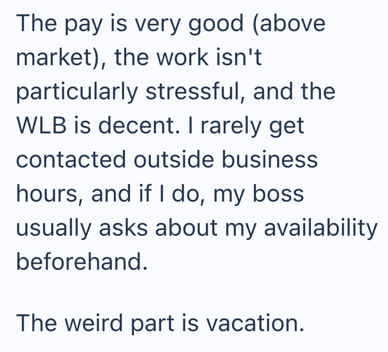 The pay is very good (above market), the work isn't particularly stressful, and the WLB is decent. I rarely get contacted outside business hours, and if I do, my boss usually asks about my availability beforehand. The weird part is vacation.