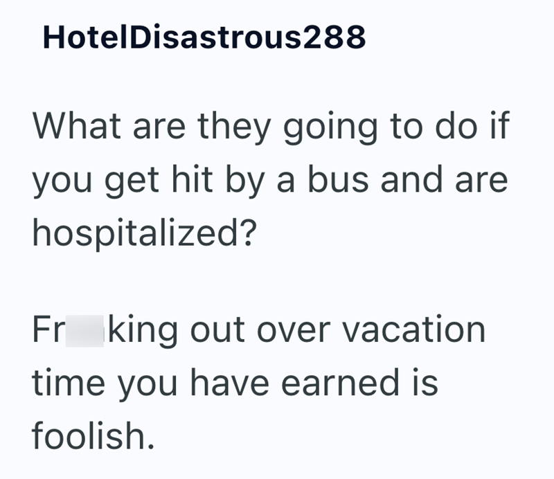 HotelDisastrous288 What are they going to do if you get hit by a bus and are hospitalized? Fr king out over vacation time you have earned is foolish.