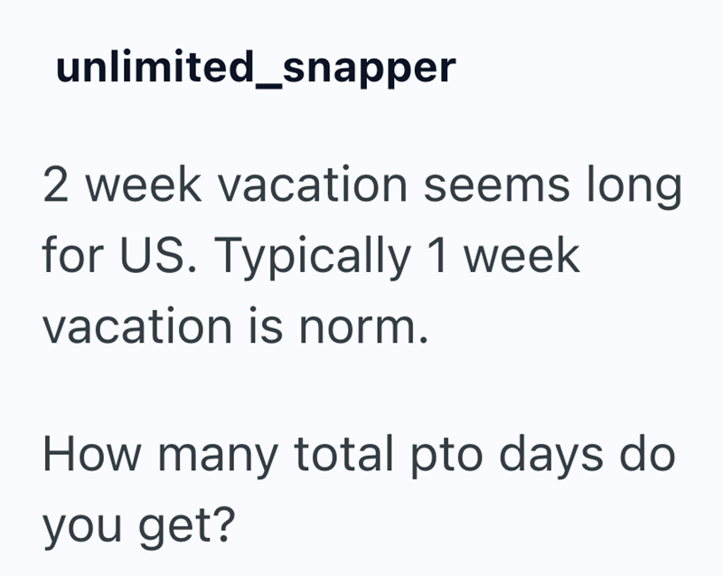 unlimited_snapper 2 week vacation seems long for US. Typically 1 week vacation is norm. How many total pto days do you get?