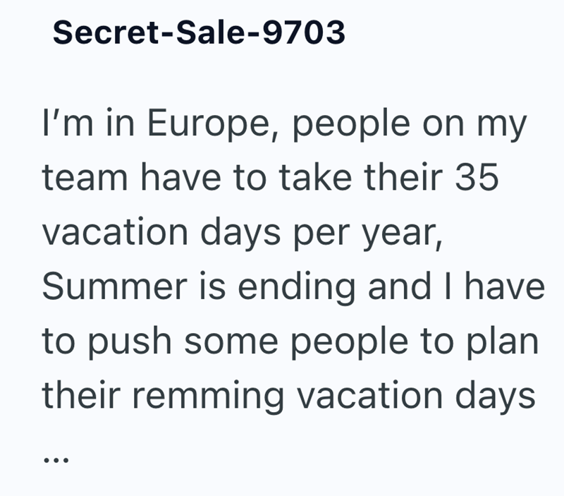 Secret-Sale-9703 I'm in Europe, people on my team have to take their 35 vacation days per year, Summer is ending and I have to push some people to plan their remming vacation days