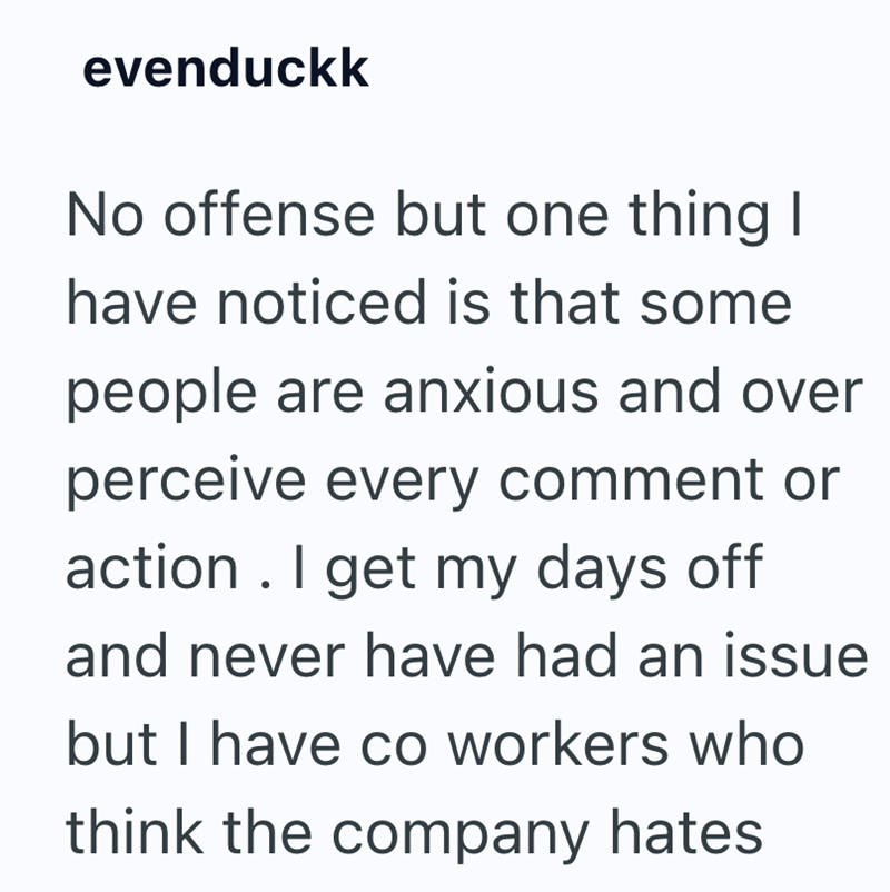 evenduckk No offense but one thing I have noticed is that some people are anxious and over perceive every comment or action. I get my days off and never have had an issue but I have co workers who think the company hates