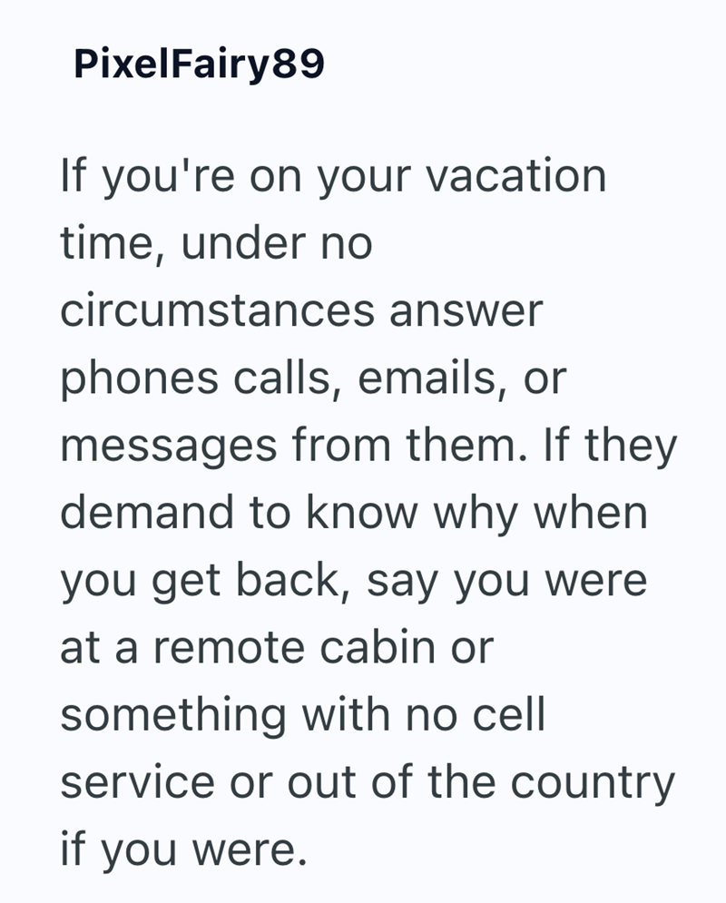 PixelFairy89 If you're on your vacation time, under no circumstances answer phones calls, emails, or messages from them. If they demand to know why when you get back, say you were at a remote cabin or something with no cell service or out of the country if you were.
