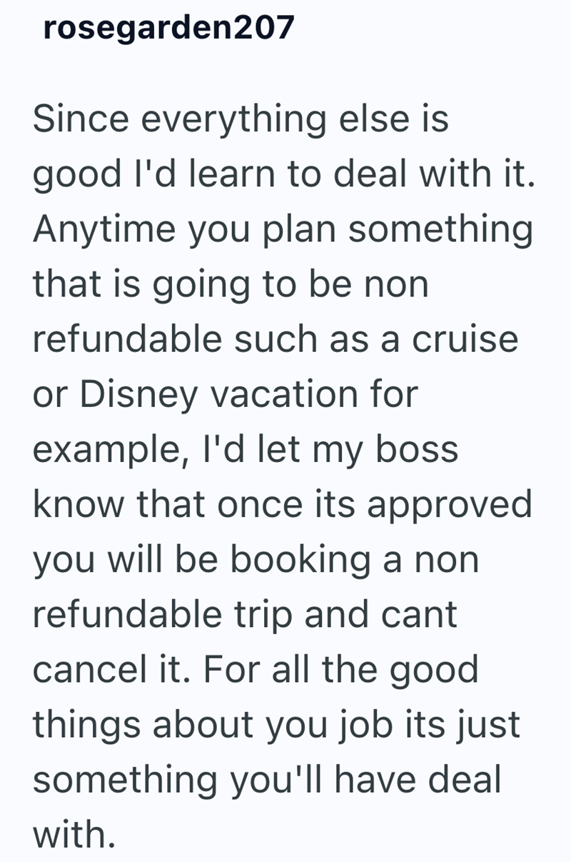 rosegarden207 Since everything else is good I'd learn to deal with it. Anytime you plan something that is going to be non refundable such as a cruise or Disney vacation for example, I'd let my boss know that once its approved you will be booking a non refundable trip and cant cancel it. For all the good things about you job its just something you'll have deal with.