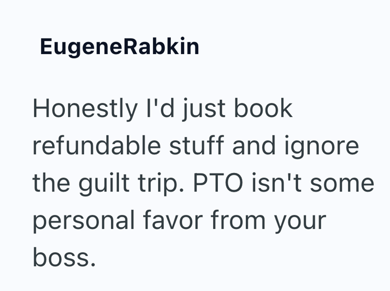 EugeneRabkin Honestly I'd just book refundable stuff and ignore the guilt trip. PTO isn't some personal favor from your boss.