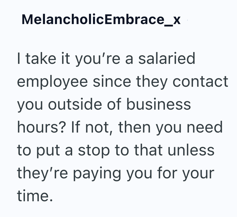 MelancholicEmbrace_x I take it you're a salaried employee since they contact you outside of business hours? If not, then you need to put a stop to that unless they're paying you for your time.