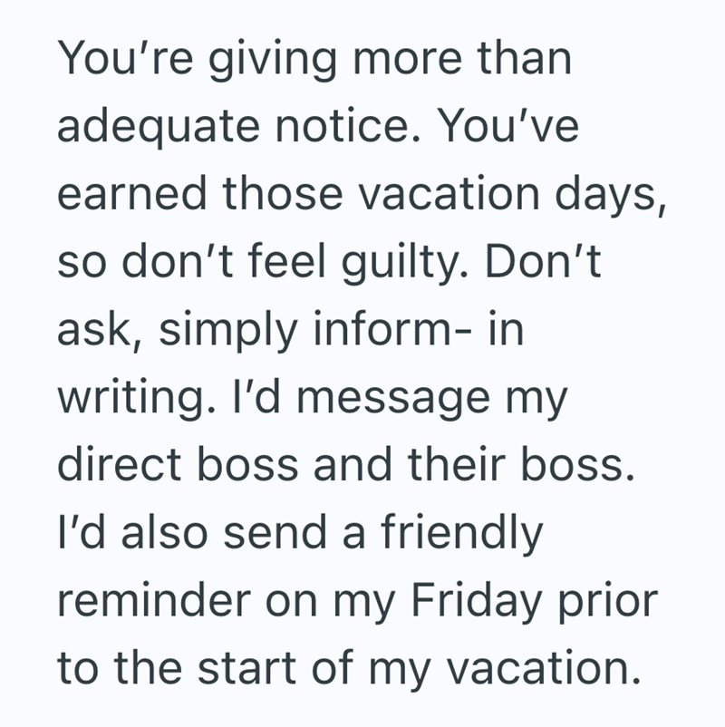 You're giving more than adequate notice. You've earned those vacation days, so don't feel guilty. Don't ask, simply inform- in writing. I'd message my direct boss and their boss. I'd also send a friendly reminder on my Friday prior to the start of my vacation.