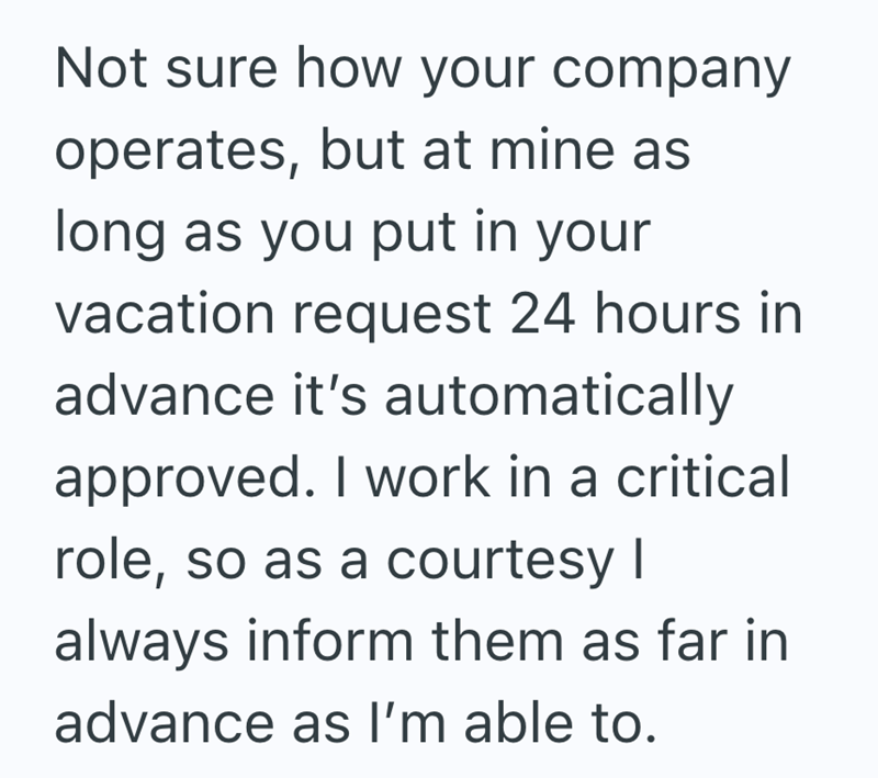 Not sure how your company operates, but at mine as long as you put in your vacation request 24 hours in advance it's automatically approved. I work in a critical role, so as a courtesy | always inform them as far in advance as I'm able to.