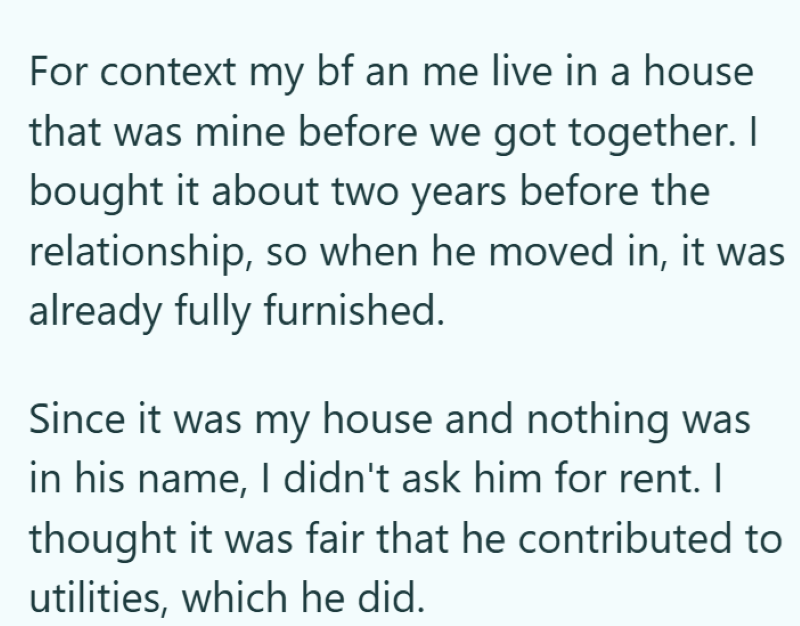 For context my bf an me live in a house that was mine before we got together. I bought it about two years before the relationship, so when he moved in, it was already fully furnished. Since it was my house and nothing was in his name, I didn't ask him for rent. I thought it was fair that he contributed to utilities, which he did.