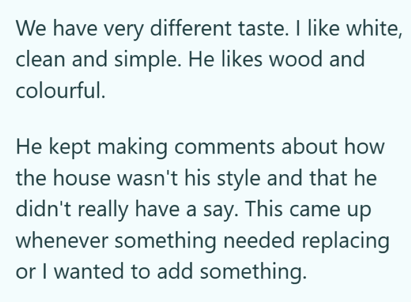 We have very different taste. I like white, clean and simple. He likes wood and colourful. He kept making comments about how the house wasn't his style and that he didn't really have a say. This came up whenever something needed replacing or I wanted to add something.