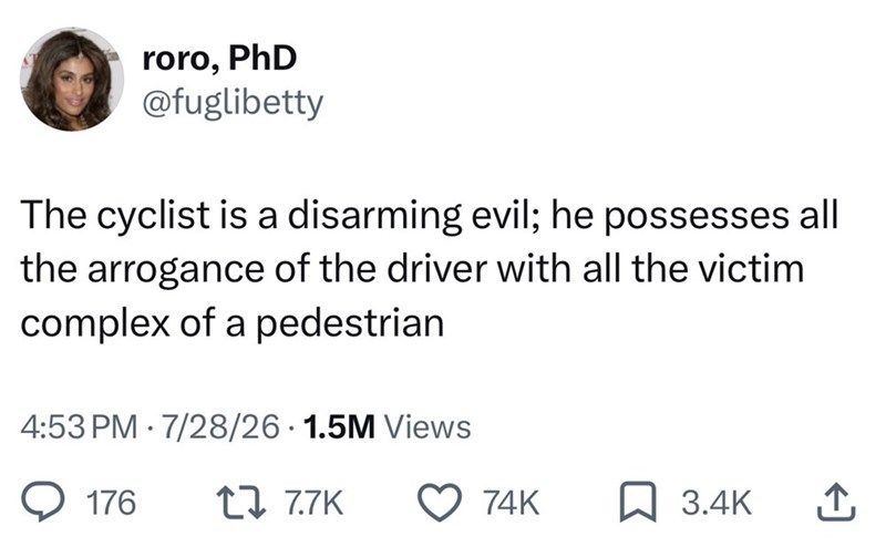 roro, PhD @fuglibetty The cyclist is a disarming evil; he possesses all the arrogance of the driver with all the victim complex of a pedestrian • 4:53 PM 7/28/26 1.5M Views 176 17 7.7K 74K ☐ 3.4K ↑