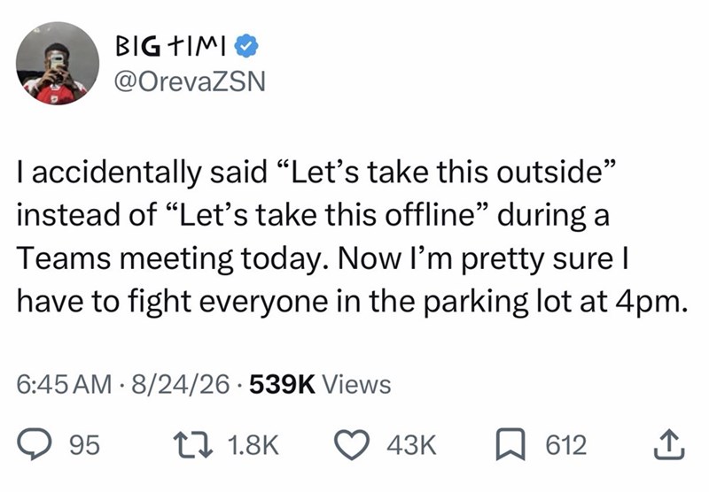 BIG TIMI @OrevaZSN I accidentally said “Let's take this outside" instead of "Let's take this offline" during a Teams meeting today. Now I'm pretty sure I have to fight everyone in the parking lot at 4pm. 6:45 AM - 8/24/26 539K Views 95 17 1.8K 43K ☐ 612 ↑