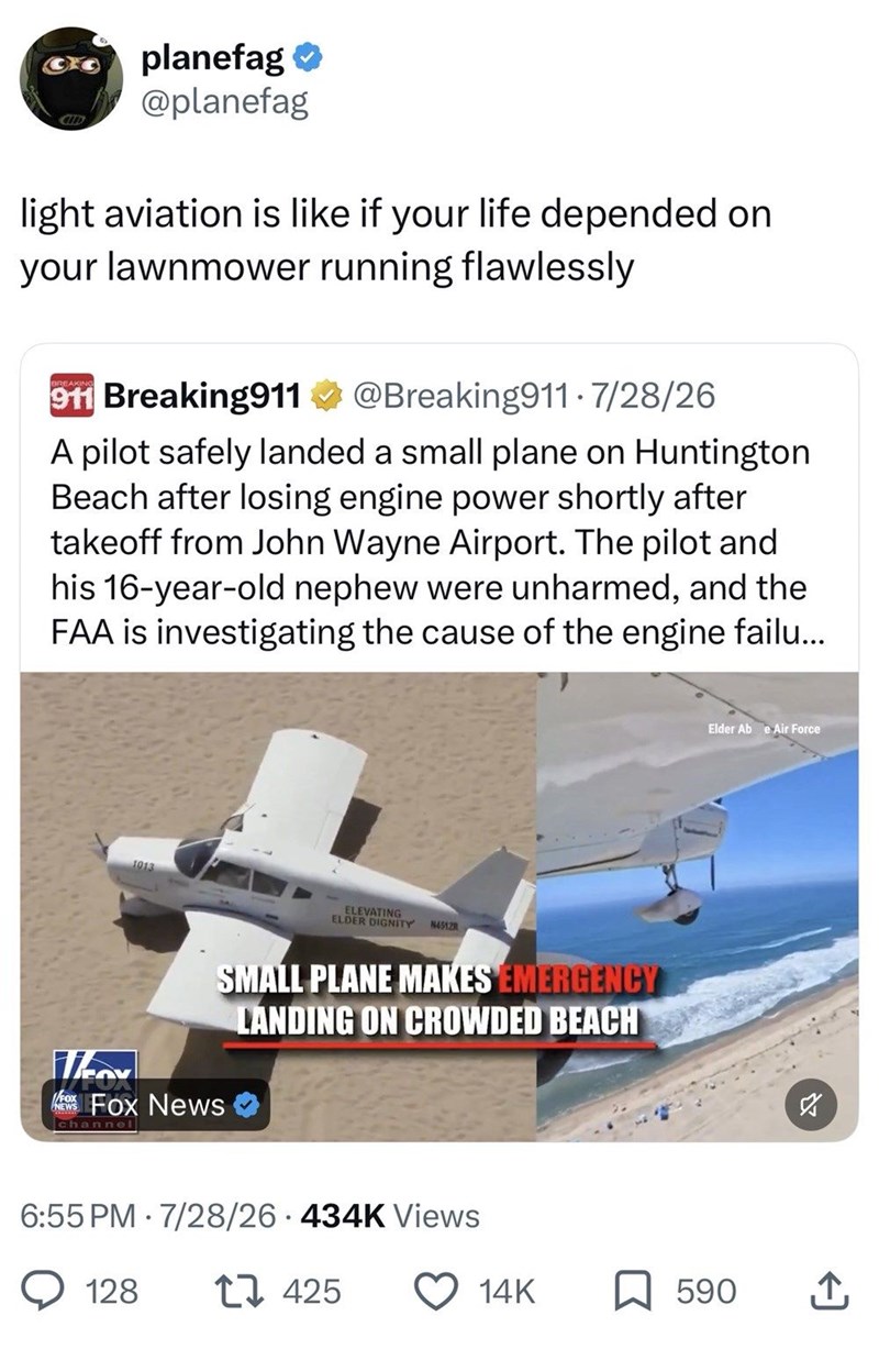 CID planefag ❤ @planefag light aviation is like if your life depended on your lawnmower running flawlessly BREAKING 911 Breaking911 @Breaking911 - 7/28/26 A pilot safely landed a small plane on Huntington Beach after losing engine power shortly after takeoff from John Wayne Airport. The pilot and his 16-year-old nephew were unharmed, and the FAA is investigating the cause of the engine failu... 1013 Elder Abe Air Force Nov NEWS ELEVATING ELDER DIGNITY 45128 SMALL PLANE MAKES EMERGENCY LANDING ON