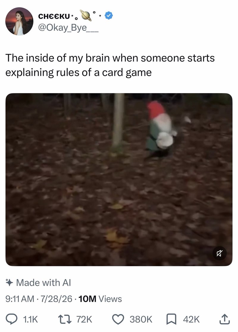 CHEЄKU*。 @Okay_Bye_ The inside of my brain when someone starts explaining rules of a card game Made with Al 9:11 AM 7/28/26 10M Views • 1.1K 17 72K 380K ☐ 42K ↑ 2