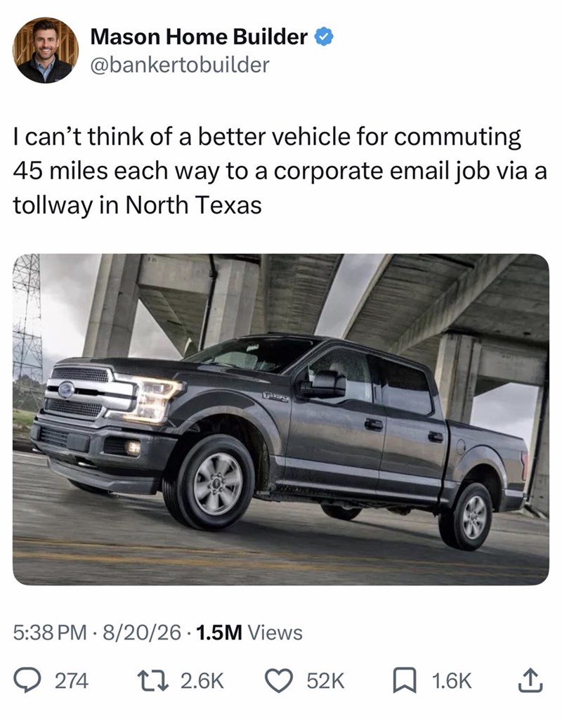 Mason Home Builder @bankertobuilder I can't think of a better vehicle for commuting 45 miles each way to a corporate email job via a tollway in North Texas Pisg 5:38 PM 8/20/26 1.5M Views 274 2.6K 52K ☐ 1.6K ↑