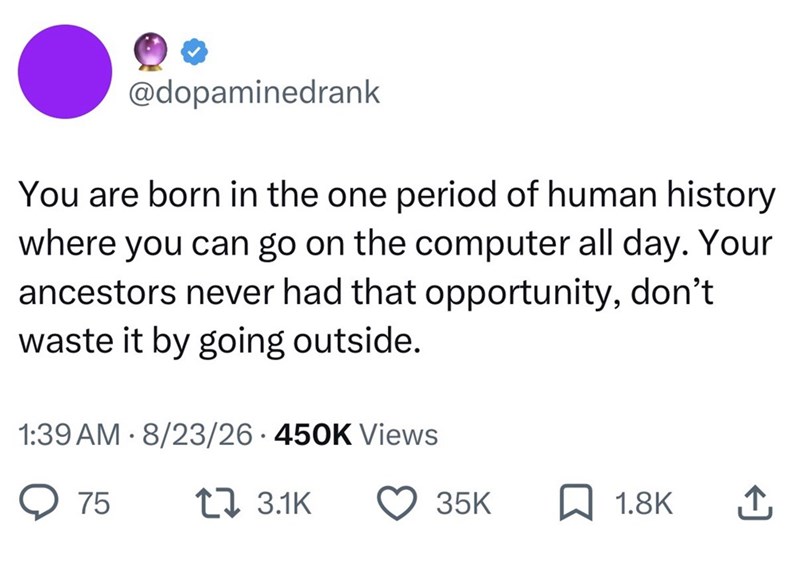 @dopaminedrank You are born in the one period of human history where you can go on the computer all day. Your ancestors never had that opportunity, don't waste it by going outside. 1:39 AM 8/23/26 · 450K Views 75 13.1K 35K ☐ 1.8K ↑