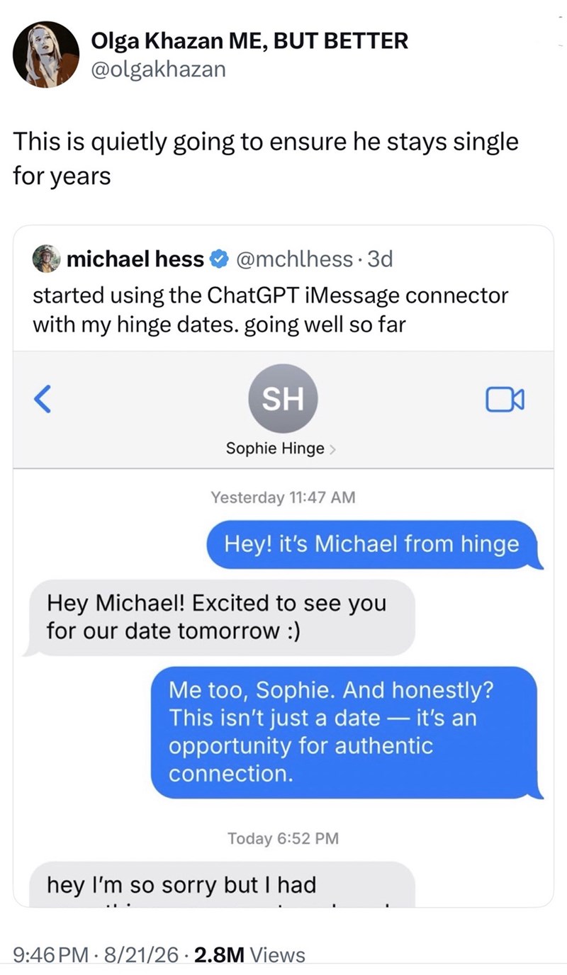 Olga Khazan ME, BUT BETTER @olgakhazan This is quietly going to ensure he stays single for years michael hess @mchlhess 3d started using the ChatGPT iMessage connector with my hinge dates. going well so far SH Sophie Hinge Yesterday 11:47 AM Hey! it's Michael from hinge Hey Michael! Excited to see you for our date tomorrow :) Me too, Sophie. And honestly? This isn't just a date - it's an opportunity for authentic connection. Today 6:52 PM hey I'm so sorry but I had 9:46 PM 8/21/26 2.8M Views