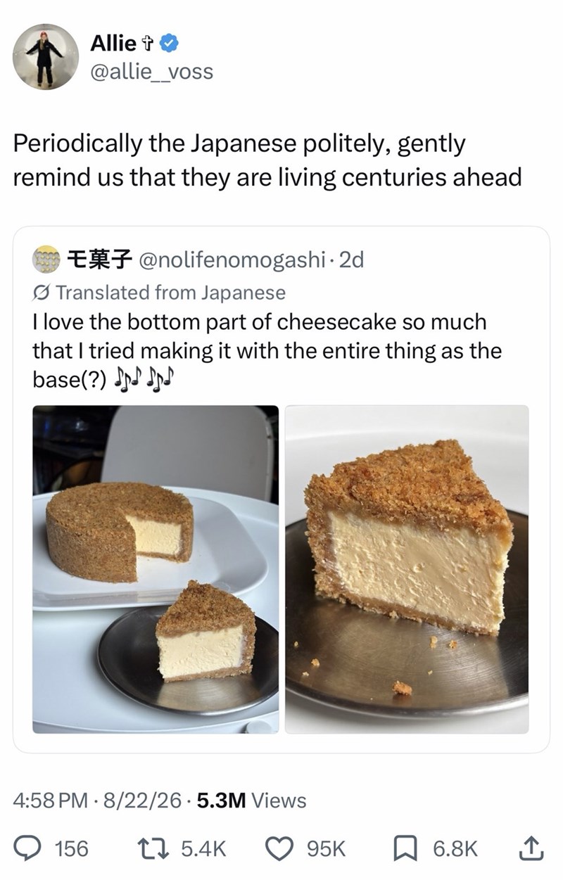 Allie + @allie_voss Periodically the Japanese politely, gently remind us that they are living centuries ahead E@nolifenomogashi. 2d Translated from Japanese I love the bottom part of cheesecake so much that I tried making it with the entire thing as the base(?)♪♪♪♪ 4:58 PM - 8/22/26.5.3M Views 156 17 5.4K 95K ☐ 6.8K ↑