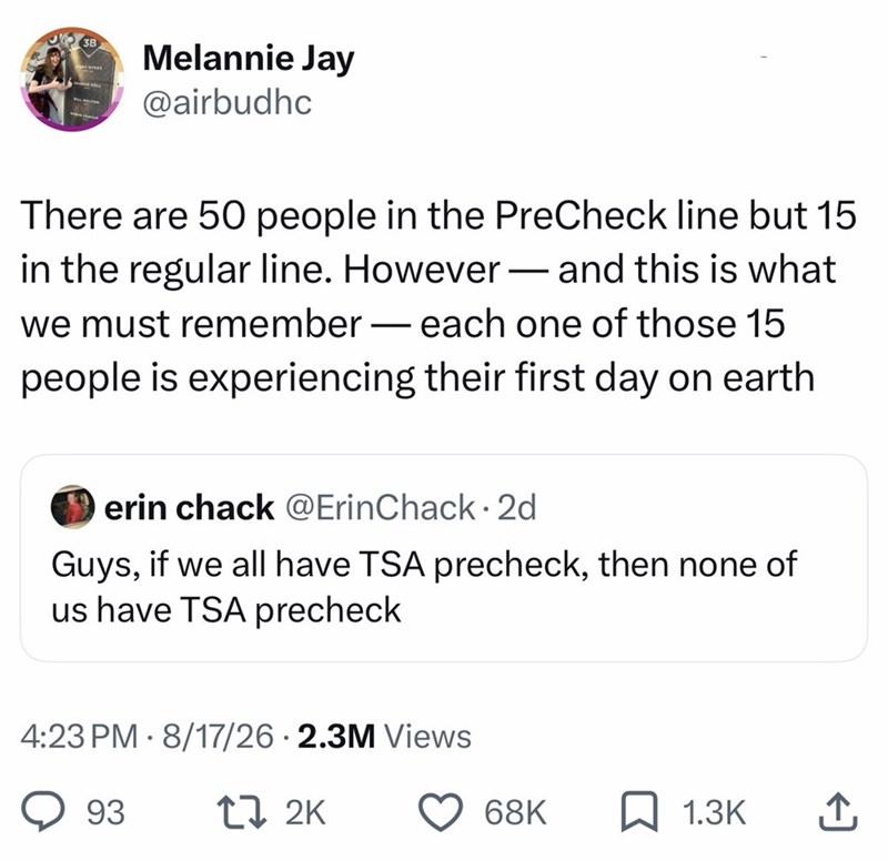 3B Melannie Jay @airbudhc There are 50 people in the PreCheck line but 15 in the regular line. However - and this is what we must remember - each one of those 15 people is experiencing their first day on earth erin chack @ErinChack 2d • Guys, if we all have TSA precheck, then none of us have TSA precheck 4:23 PM 8/17/26 2.3M Views 93 17 2K 68K ☐ 1.3K ↑
