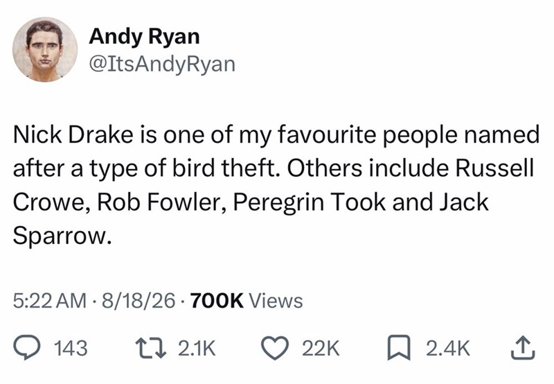 Andy Ryan @ItsAndyRyan Nick Drake is one of my favourite people named after a type of bird theft. Others include Russell Crowe, Rob Fowler, Peregrin Took and Jack Sparrow. 5:22 AM 8/18/26 - 700K Views 143 1 2.1K 22K ☐ 2.4K ↑